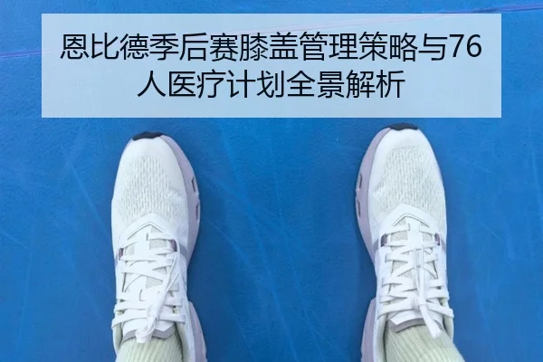 恩比德季后赛膝盖管理策略与76人医疗计划全景解析 | leyu